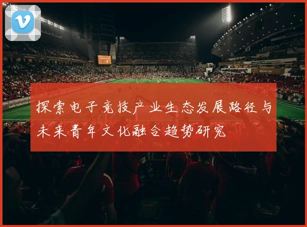 探索电子竞技产业生态发展路径与未来青年文化融合趋势研究