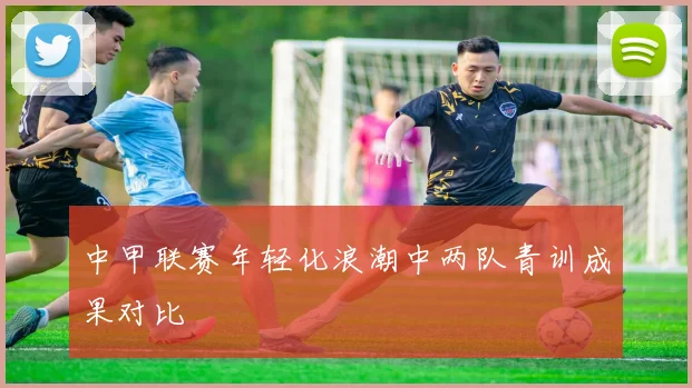 中甲联赛年轻化浪潮中两队青训成果对比