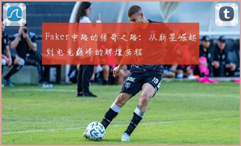 Faker中路的传奇之路：从新星崛起到电竞巅峰的辉煌历程
