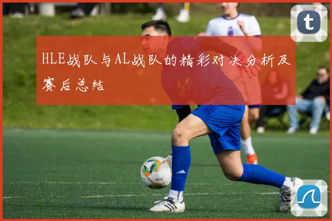 HLE战队与AL战队的精彩对决分析及赛后总结