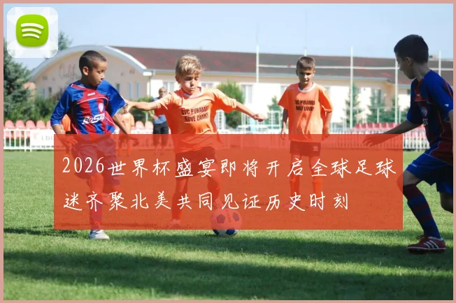 2026世界杯盛宴即将开启全球足球迷齐聚北美共同见证历史时刻