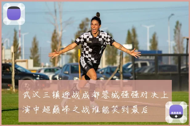 武汉三镇迎战成都蓉城强强对决上演中超巅峰之战谁能笑到最后