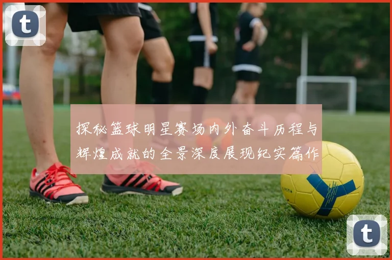 探秘篮球明星赛场内外奋斗历程与辉煌成就的全景深度展现纪实篇作