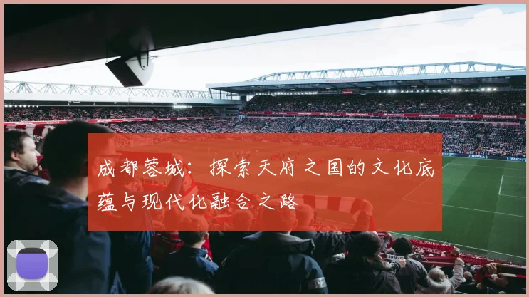 成都蓉城：探索天府之国的文化底蕴与现代化融合之路