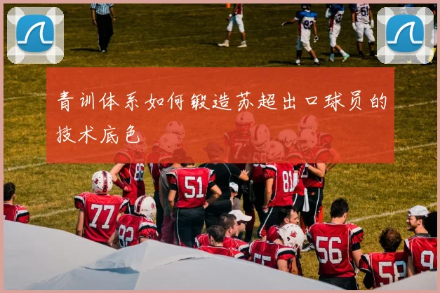 青训体系如何锻造苏超出口球员的技术底色