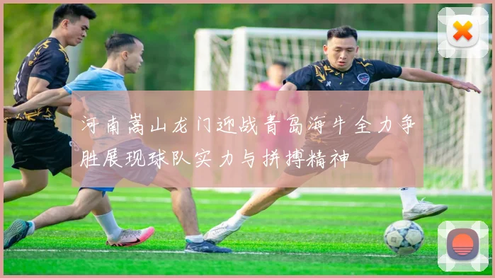 河南嵩山龙门迎战青岛海牛全力争胜展现球队实力与拼搏精神