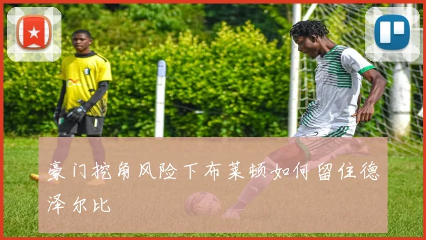 豪门挖角风险下布莱顿如何留住德泽尔比